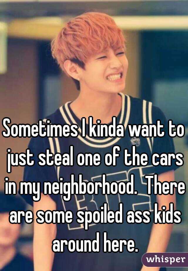 Sometimes I kinda want to just steal one of the cars in my neighborhood.  There are some spoiled ass kids around here.