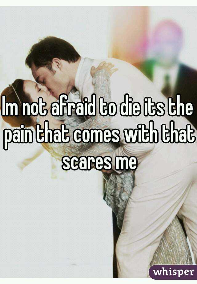 Im not afraid to die its the pain that comes with that scares me