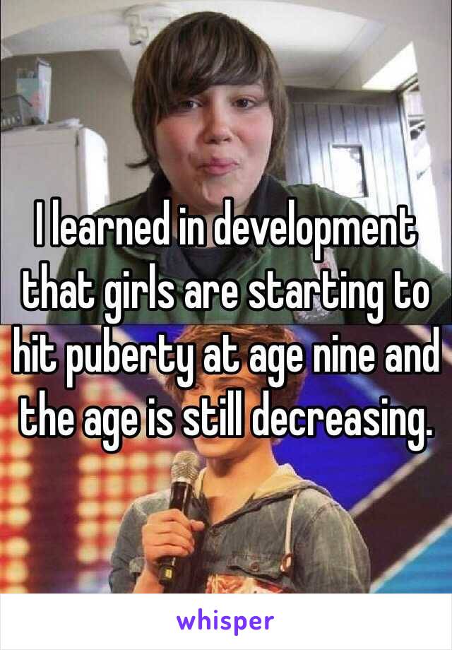 I learned in development that girls are starting to hit puberty at age nine and the age is still decreasing.