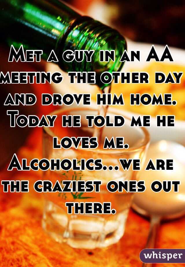 Met a guy in an AA meeting the other day and drove him home. Today he told me he loves me. Alcoholics...we are the craziest ones out there.