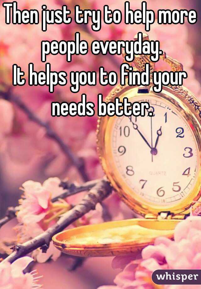 Then just try to help more people everyday.
It helps you to find your needs better.