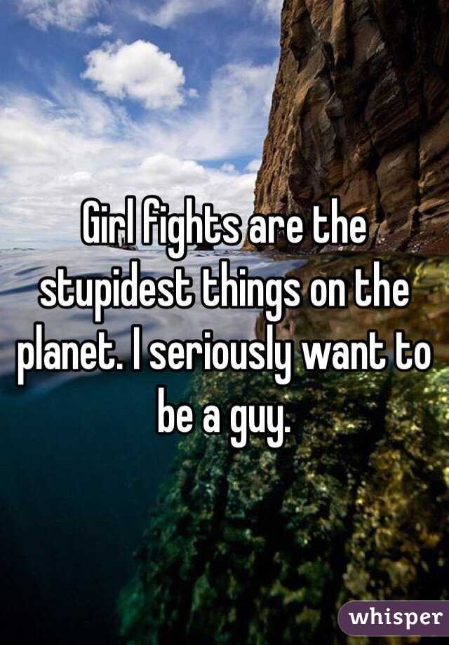 Girl fights are the stupidest things on the planet. I seriously want to be a guy.