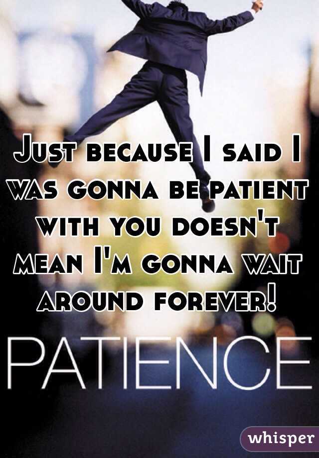 Just because I said I was gonna be patient with you doesn't mean I'm gonna wait around forever!  