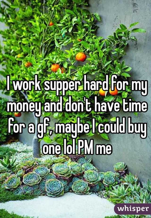 I work supper hard for my money and don't have time for a gf, maybe I could buy one lol PM me