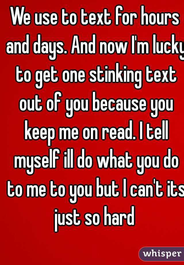 We use to text for hours and days. And now I'm lucky to get one stinking text out of you because you keep me on read. I tell myself ill do what you do to me to you but I can't its just so hard 