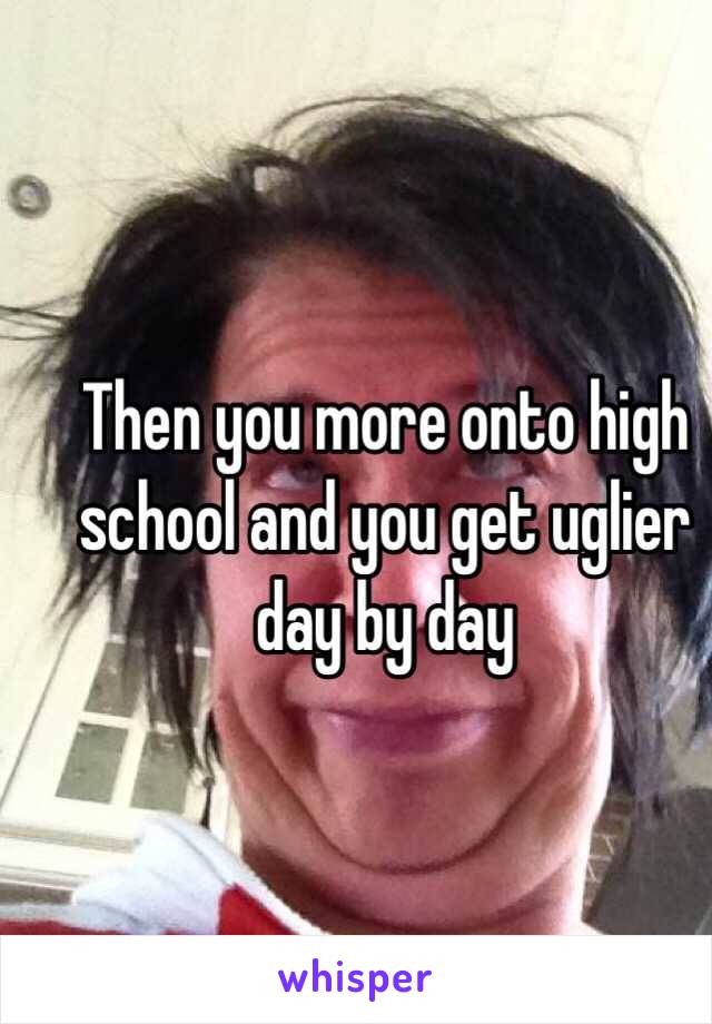 Then you more onto high school and you get uglier day by day