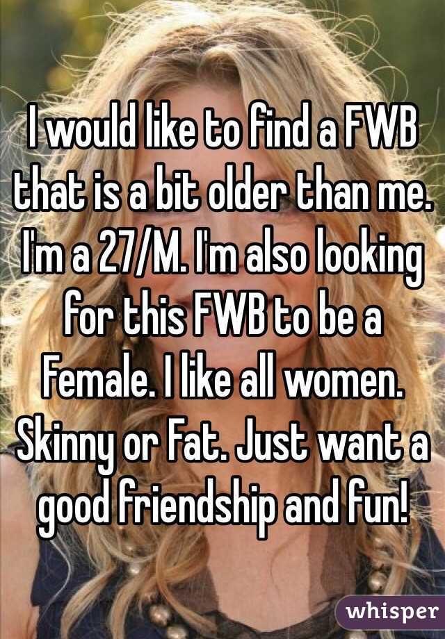 I would like to find a FWB that is a bit older than me. I'm a 27/M. I'm also looking for this FWB to be a Female. I like all women. Skinny or Fat. Just want a good friendship and fun!