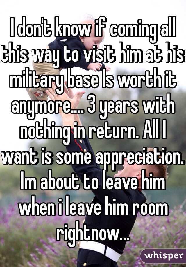 I don't know if coming all this way to visit him at his military base Is worth it anymore.... 3 years with nothing in return. All I want is some appreciation. Im about to leave him when i leave him room rightnow... 