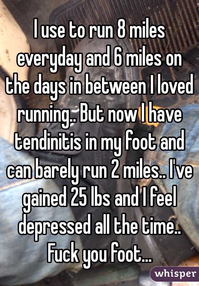 I use to run 8 miles everyday and 6 miles on the days in between I loved running.. But now I have tendinitis in my foot and can barely run 2 miles.. I've gained 25 lbs and I feel depressed all the time.. Fuck you foot...