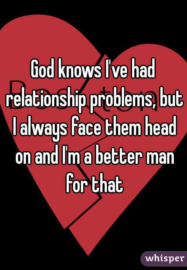 God knows I've had relationship problems, but I always face them head on and I'm a better man for that