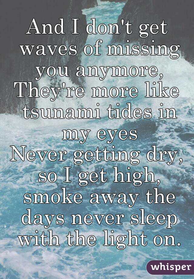 And I don't get waves of missing you anymore,
They're more like tsunami tides in my eyes
Never getting dry, so I get high, smoke away the days never sleep with the light on.