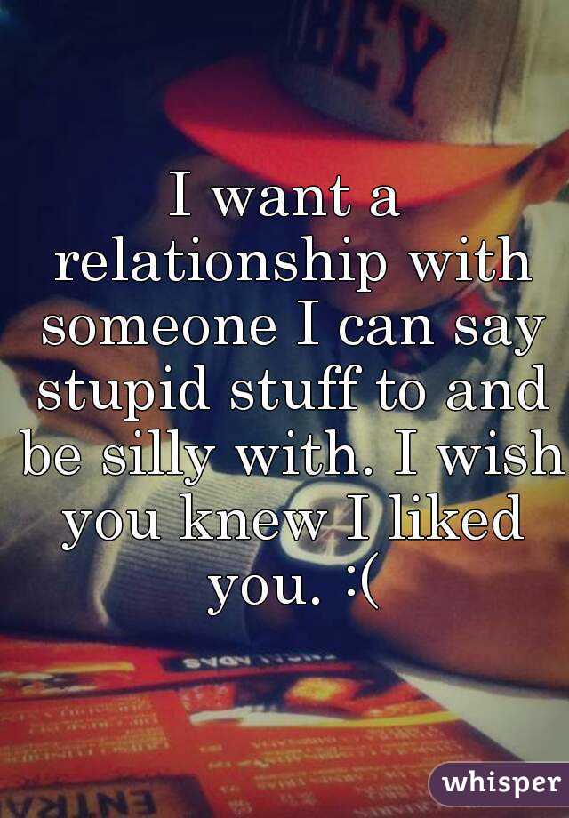 I want a relationship with someone I can say stupid stuff to and be silly with. I wish you knew I liked you. :(