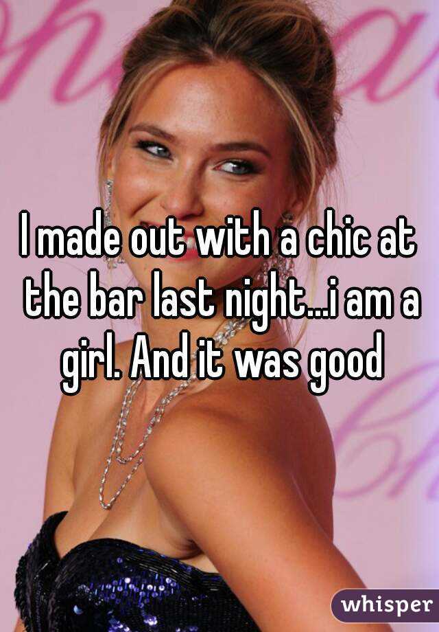 I made out with a chic at the bar last night...i am a girl. And it was good