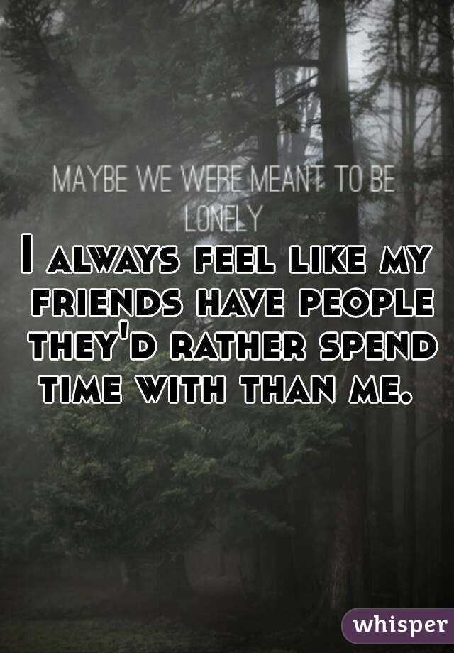 I always feel like my friends have people they'd rather spend time with than me. 