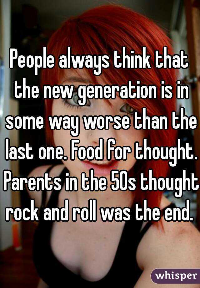 People always think that the new generation is in some way worse than the last one. Food for thought. Parents in the 50s thought rock and roll was the end. 