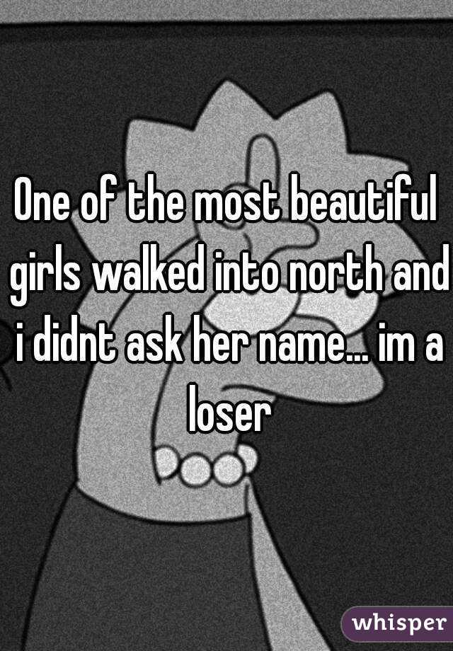 One of the most beautiful girls walked into north and i didnt ask her name... im a loser