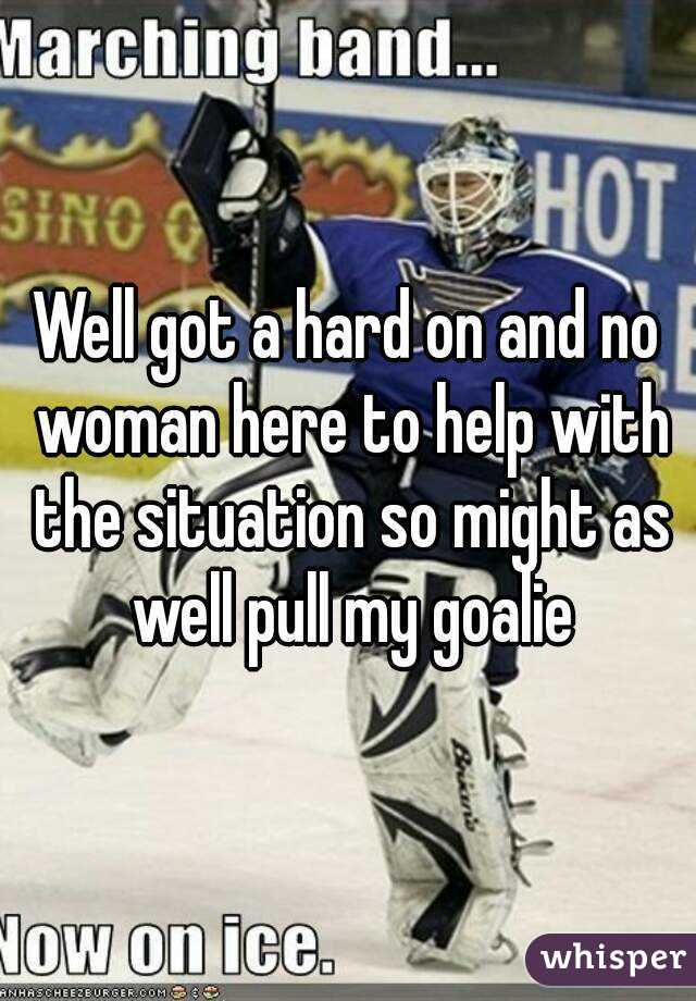 Well got a hard on and no woman here to help with the situation so might as well pull my goalie