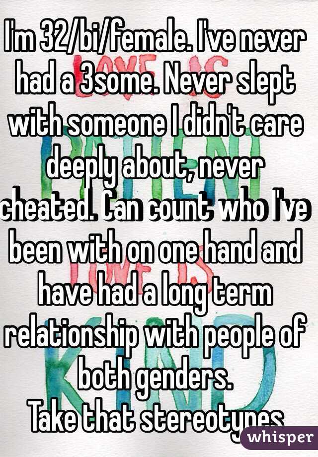 I'm 32/bi/female. I've never had a 3some. Never slept with someone I didn't care deeply about, never cheated. Can count who I've been with on one hand and have had a long term relationship with people of both genders.
Take that stereotypes 