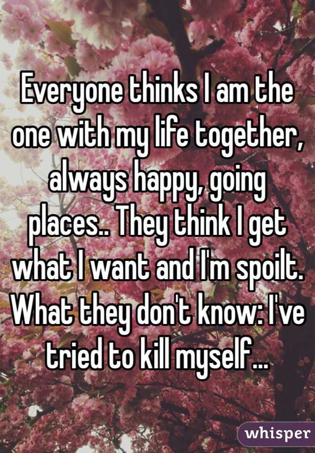 Everyone thinks I am the one with my life together, always happy, going places.. They think I get what I want and I'm spoilt. What they don't know: I've tried to kill myself...