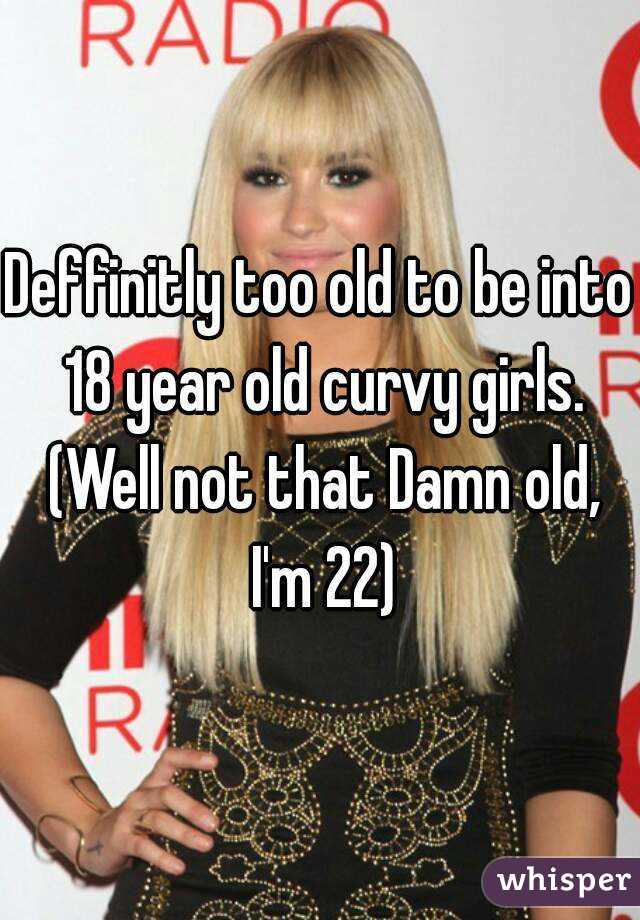 Deffinitly too old to be into 18 year old curvy girls. (Well not that Damn old, I'm 22)