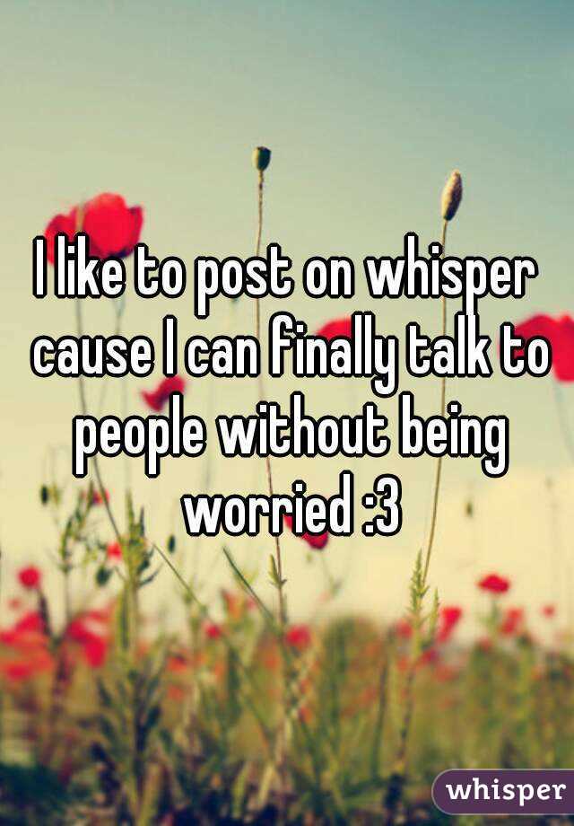 I like to post on whisper cause I can finally talk to people without being worried :3