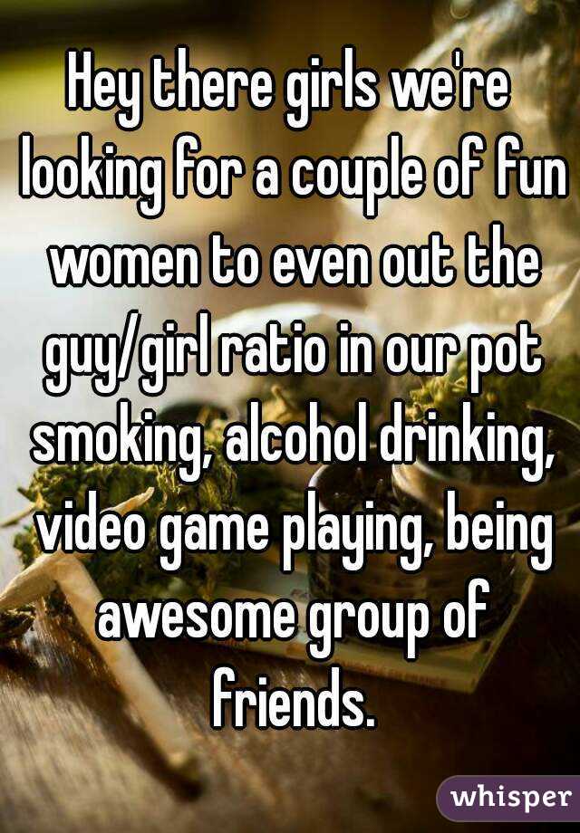 Hey there girls we're looking for a couple of fun women to even out the guy/girl ratio in our pot smoking, alcohol drinking, video game playing, being awesome group of friends.