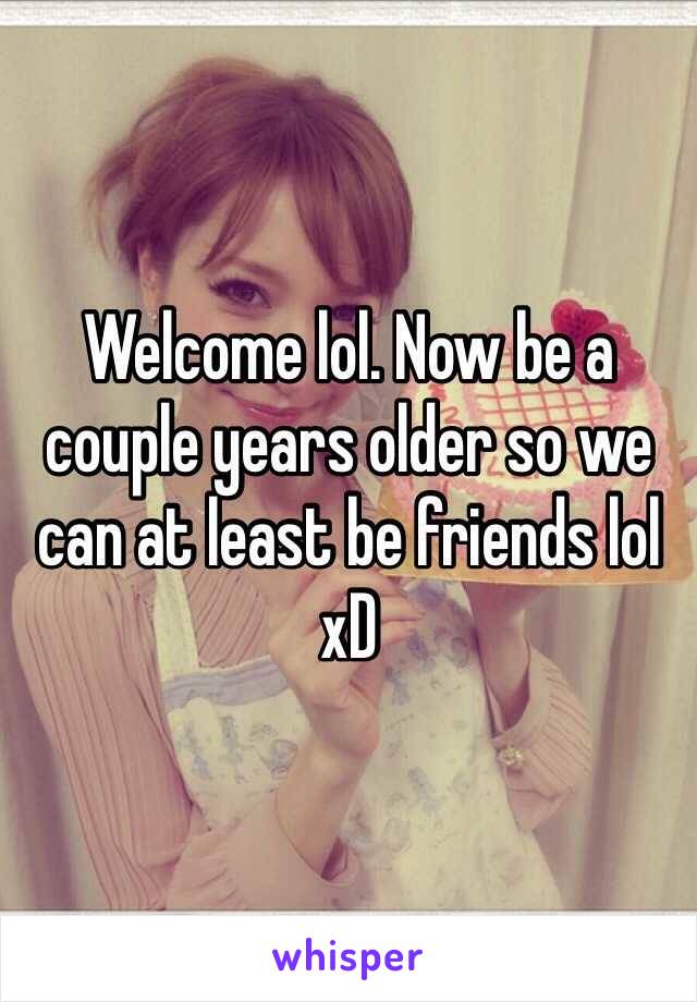 Welcome lol. Now be a couple years older so we can at least be friends lol xD