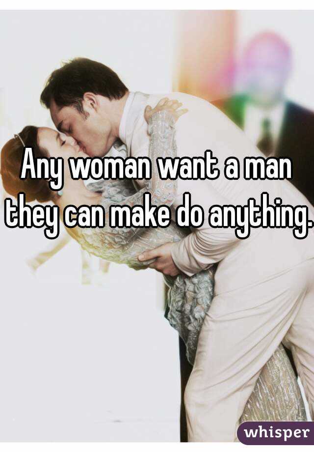 Any woman want a man they can make do anything. 