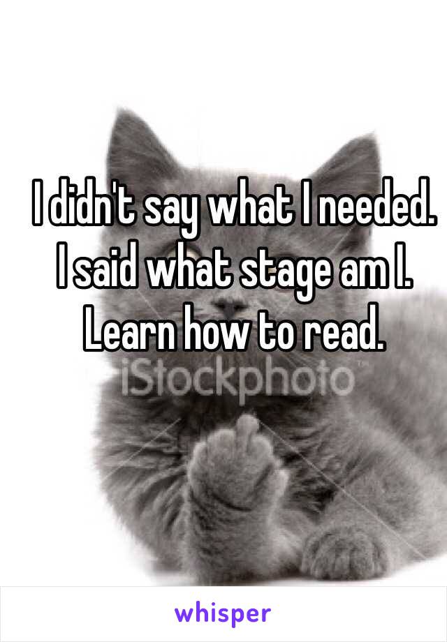 I didn't say what I needed.  I said what stage am I. Learn how to read. 