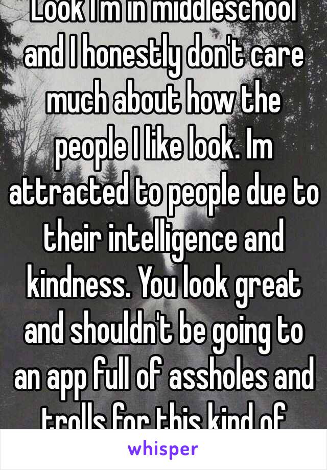 Look I'm in middleschool and I honestly don't care much about how the people I like look. Im attracted to people due to their intelligence and kindness. You look great and shouldn't be going to an app full of assholes and trolls for this kind of stuff.