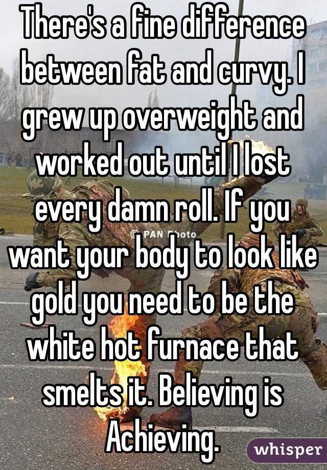 There's a fine difference between fat and curvy. I grew up overweight and worked out until I lost every damn roll. If you want your body to look like gold you need to be the white hot furnace that smelts it. Believing is Achieving. 