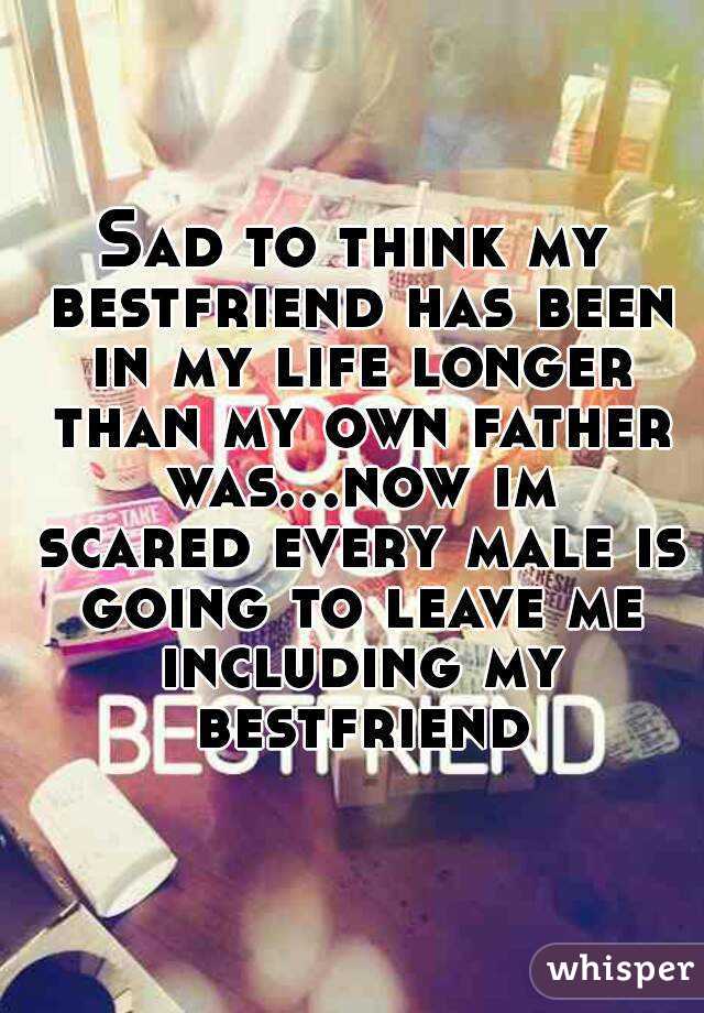 Sad to think my bestfriend has been in my life longer than my own father was...now im scared every male is going to leave me including my bestfriend