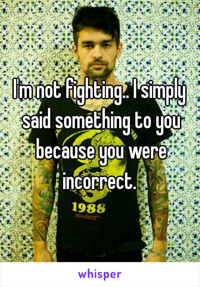 I'm not fighting.. I simply said something to you because you were incorrect. 