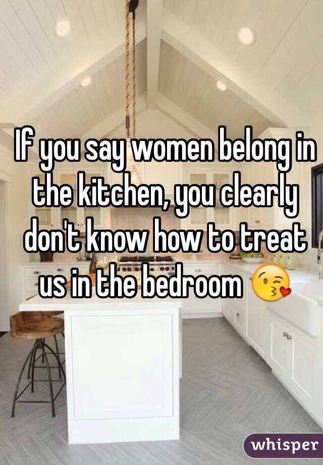 If you say women belong in the kitchen, you clearly don't know how to treat us in the bedroom 😘