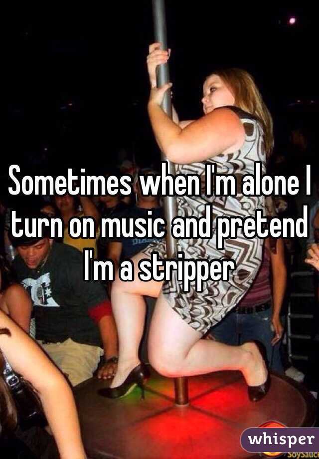 Sometimes when I'm alone I turn on music and pretend I'm a stripper