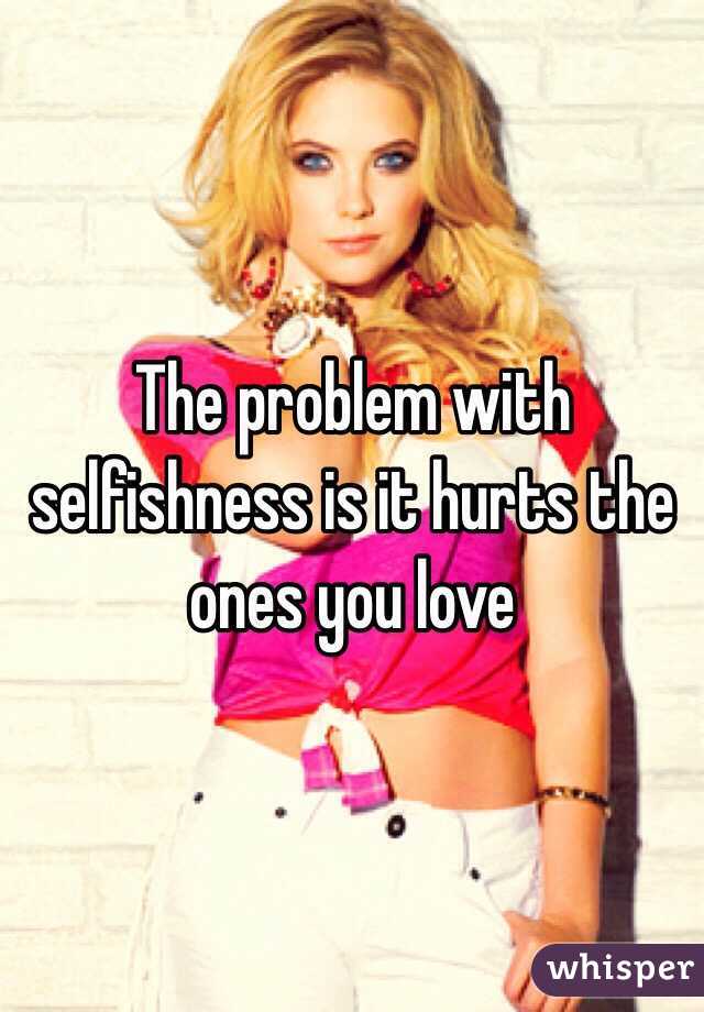 The problem with selfishness is it hurts the ones you love