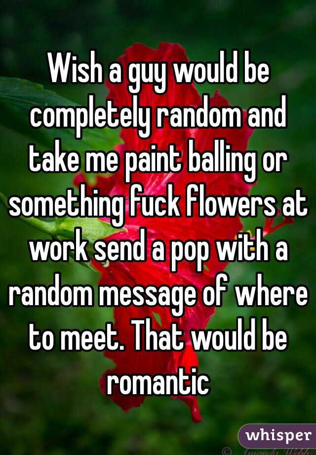 Wish a guy would be completely random and take me paint balling or something fuck flowers at work send a pop with a random message of where to meet. That would be romantic 