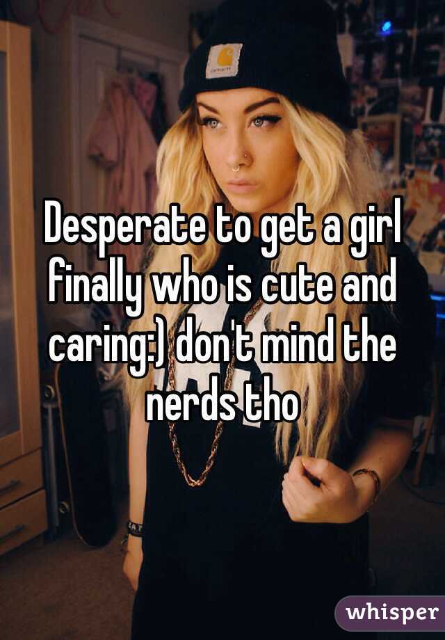 Desperate to get a girl finally who is cute and caring:) don't mind the nerds tho 