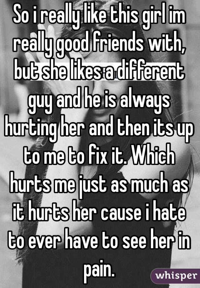 So i really like this girl im really good friends with, but she likes a different guy and he is always hurting her and then its up to me to fix it. Which hurts me just as much as it hurts her cause i hate to ever have to see her in pain.  