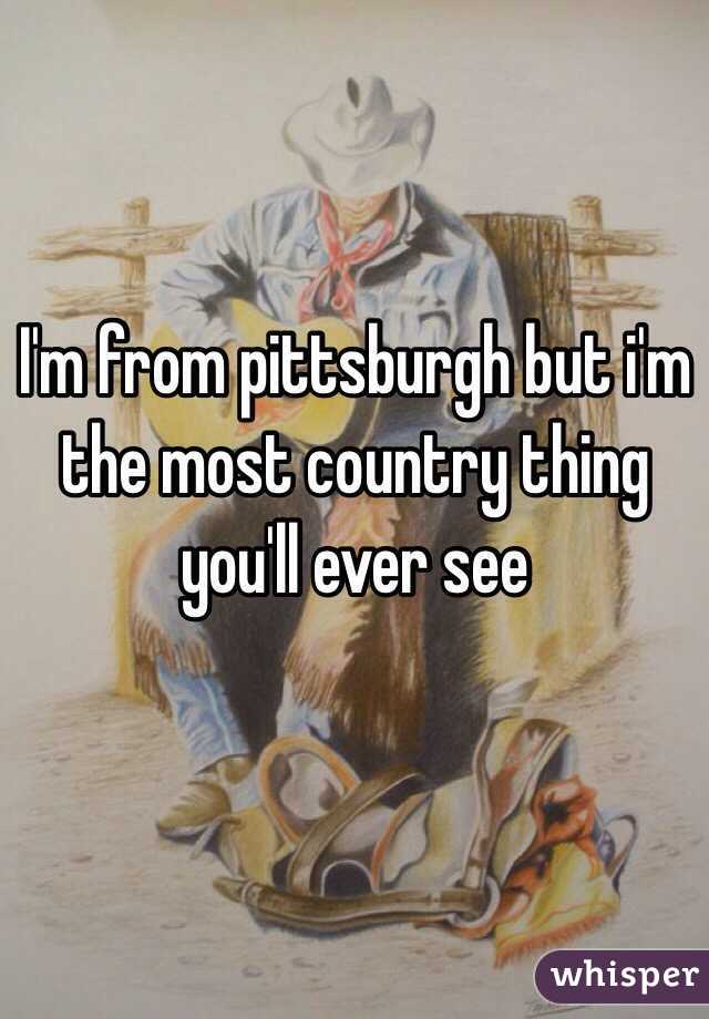 I'm from pittsburgh but i'm the most country thing you'll ever see