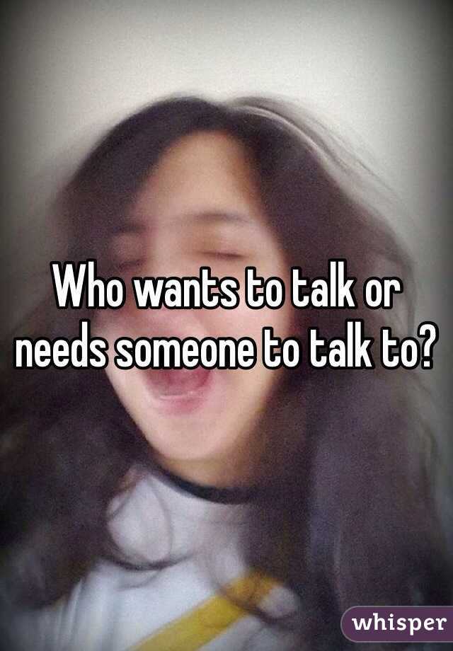 Who wants to talk or needs someone to talk to?