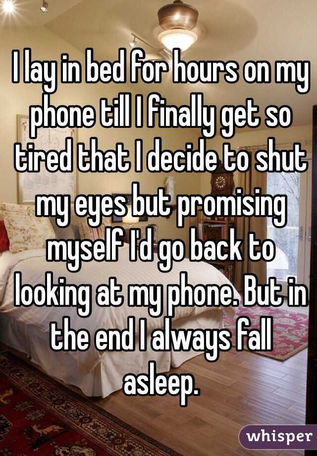 I lay in bed for hours on my phone till I finally get so tired that I decide to shut my eyes but promising myself I'd go back to looking at my phone. But in the end I always fall asleep.