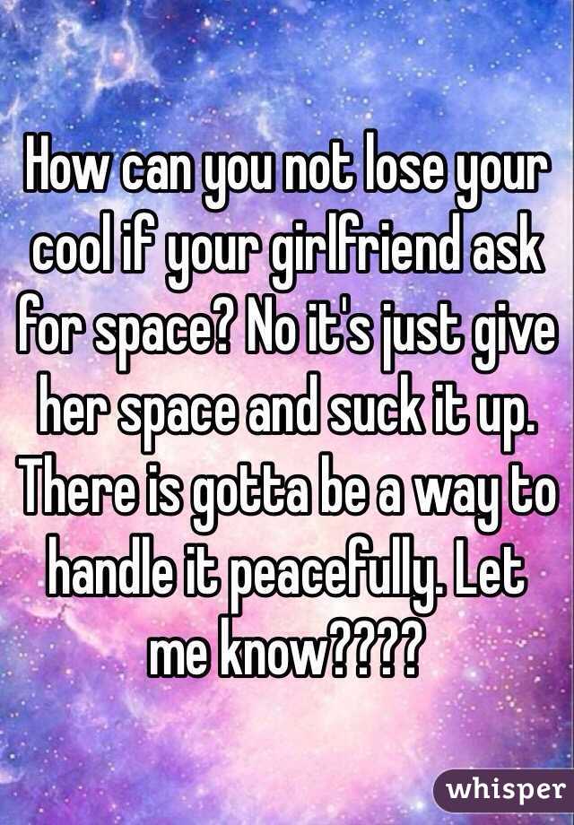 How can you not lose your cool if your girlfriend ask for space? No it's just give her space and suck it up. There is gotta be a way to handle it peacefully. Let me know????