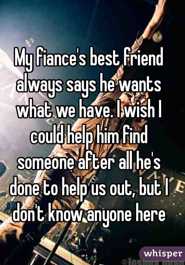 My fiance's best friend always says he wants what we have. I wish I could help him find someone after all he's done to help us out, but I don't know anyone here 