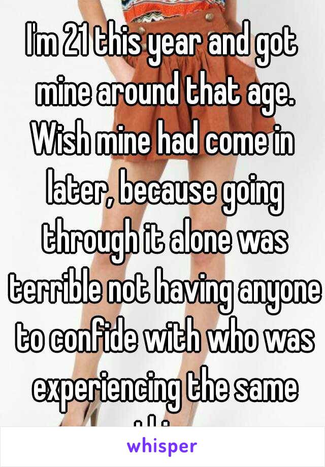 I'm 21 this year and got mine around that age.
Wish mine had come in later, because going through it alone was terrible not having anyone to confide with who was experiencing the same thing