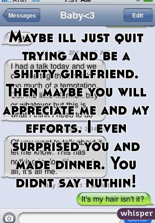 Maybe ill just quit trying and be a shitty girlfriend. Then maybe you will appreciate me and my efforts. I even surprised you and made dinner. You didnt say nuthin! 