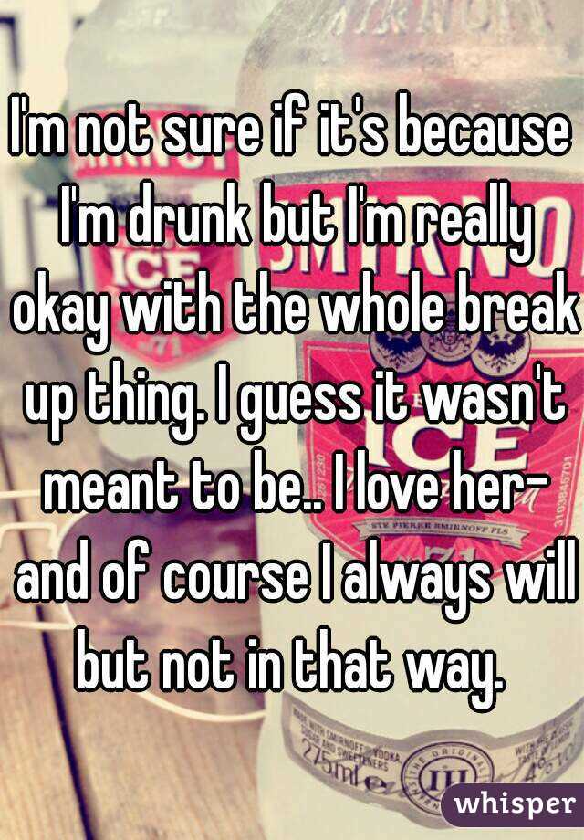 I'm not sure if it's because I'm drunk but I'm really okay with the whole break up thing. I guess it wasn't meant to be.. I love her- and of course I always will but not in that way. 