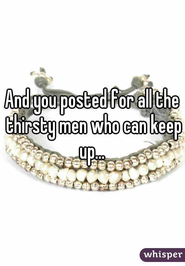 And you posted for all the thirsty men who can keep up... 