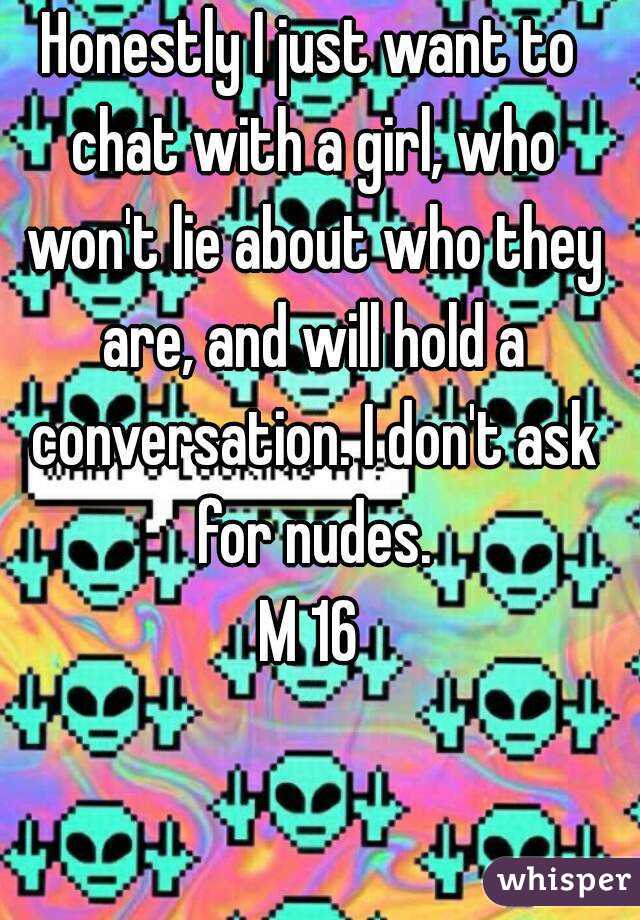 Honestly I just want to chat with a girl, who won't lie about who they are, and will hold a conversation. I don't ask for nudes.
M 16