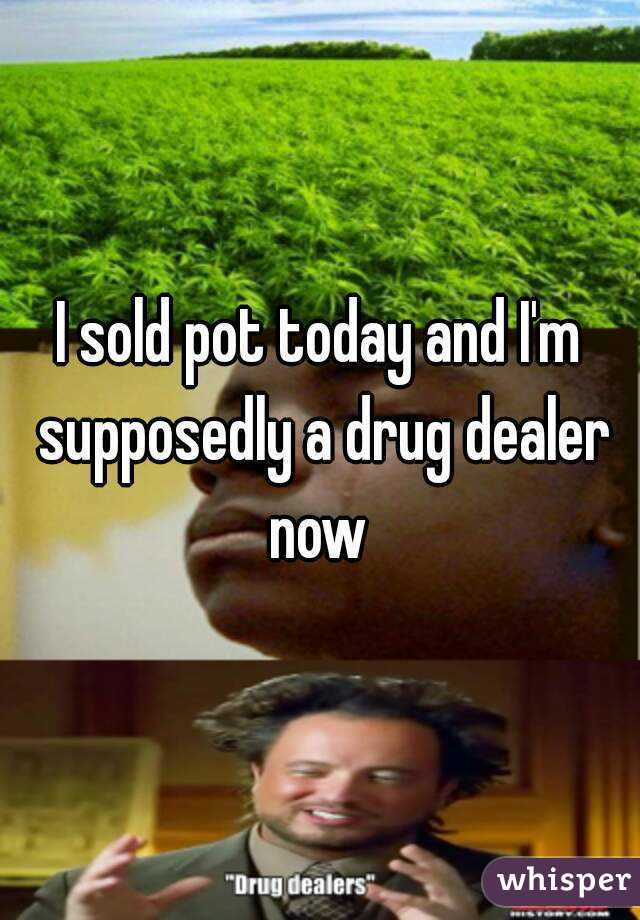 I sold pot today and I'm supposedly a drug dealer now 